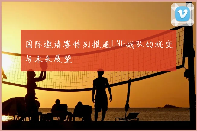 国际邀请赛特别报道LNG战队的蜕变与未来展望